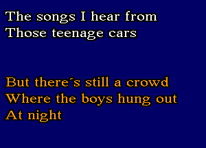 The songs I hear from
Those teenage cars

But there's still a crowd
Where the boys hung out
At night