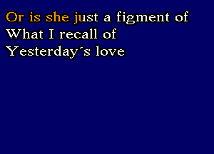 Or is she just a figment of
XVhat I recall of
Yesterday's love