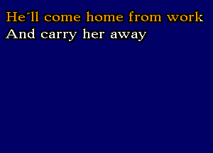 He'll come home from work
And carry her away