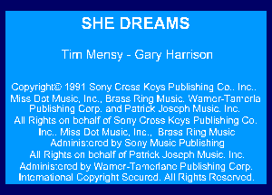 SHE DREAMS

Tim Mensy - Gary Harrison

CopyrighlE-1991 Sony Cross Keys Publishing Co.. Inc..

Miss Dot Music. Inc.. Brass Ring Music. Wamcr-Tan'crla
Publishing Corp. and Patrick Joseph Music. Inc.

All Rights on behalf of Sony Cross Keys Publishing Co.
Inc.. Miss Dot Music. Inc.. Brass Ring Music
Administered by Sony Music Publishing
All Rights on behalf of Patrick Joseph Music. Inc.
Administered by Wamor-Ta'ncriano Publishing Corp.
Imamau'onal Copyright Secured. All Rights Reserve