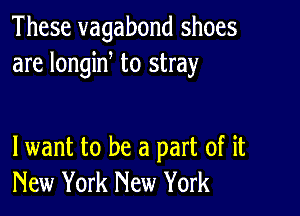 These vagabond shoes
are longine to stray

lwant to be a part of it
New York New York