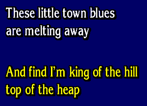 These little town blues
are melting away

And find Pm king of the hill
top of the heap