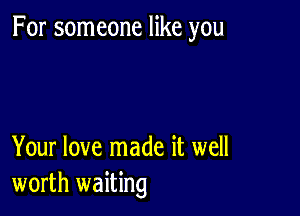 For someone like you

Your love made it well
worth waiting