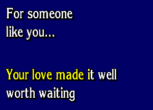 For someone
like you...

Your love made it well
worth waiting