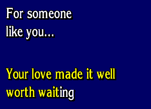 For someone
like you...

Your love made it well
worth waiting