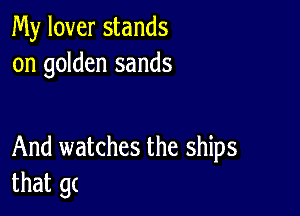 My lover stands
on golden sands

And watches the ships
that gc