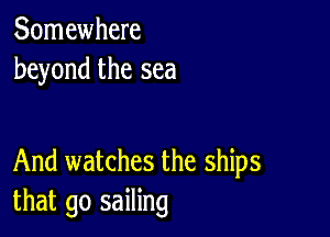 Somewhere
beyond the sea

And watches the ships
that go sailing