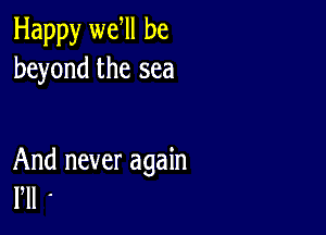 Happy we ll be
beyond the sea

And never again
Pll '