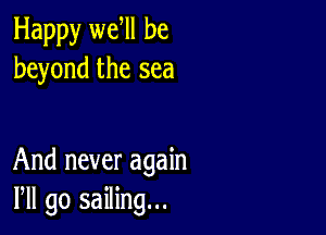 Happy we ll be
beyond the sea

And never again
Pll go sailing...