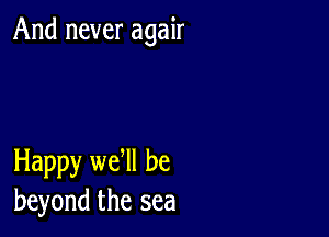 And never agair

Happy we ll be
beyond the sea