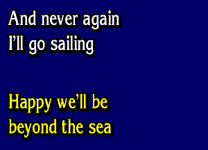 And never again
HI go sailing

Happy we ll be
beyond the sea