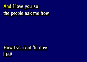 And I love you so
the people ask me how

How I've lived 'til now
I tel'