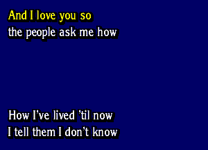 And I love you so
the people ask me how

How I've lived 'til now
Itell them I don t know