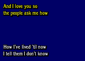 And I love you so
the people ask me how

How I've lived 'til now
Itell them I don t know