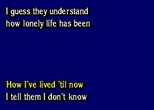 I guess they understand
how lonely life has been

How I've lived 'til now
Itell them I don t know