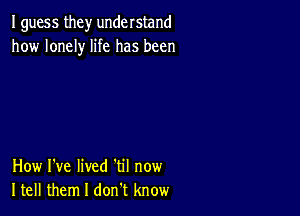 I guess they understand
how lonely life has been

How I've lived 'til now
Itell them I don t know