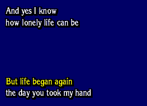 And yes I know
how lonely life can be

But life began again
the day you took my hand