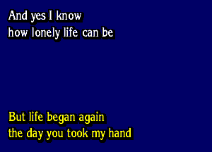 And yes I know
how lonely life can be

But life began again
the day you took my hand