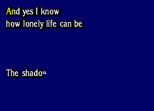 And yes I know
how lonely life can be

The shadou