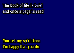 The book of life is brief
and once a page is read

You set my spirit free
I'm happy that you do