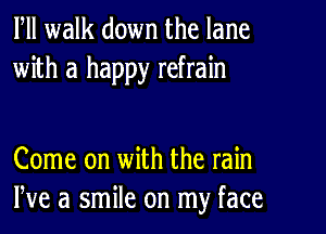 Fll walk down the lane
with a happy refrain

Come on with the rain
We a smile on my face