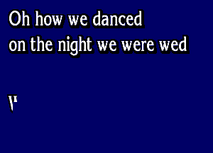 Oh how we danced
on the night we were wed