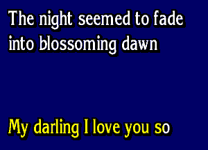 The night seemed to fade
into blossoming dawn

My darling I love you so