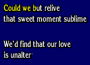 Could we but relive
that sweet moment sublime

WM find that our love
is unalter'