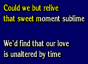 Could we but relive
that sweet moment sublime

WM find that our love
is unaltered by time