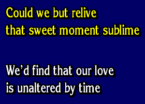 Could we but relive
that sweet moment sublime

WM find that our love
is unaltered by time