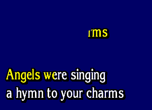 Angels were singing
a hymn to your charms