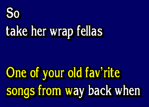 So
take her wrap fellas

One of your old fawrite
songs from way back when