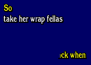 So
take her wrap fellas