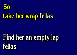 So
take her wrap fellas

Find her an empty lap
fellas