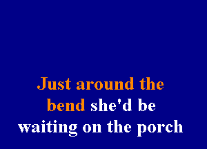 Just around the
bend she'd be
waiting on the porch