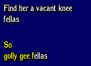 Find her a vacant knee
fellas

So
golly gee fellas