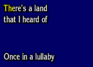 Thertfs a land
that I heard of

Once in a lullaby