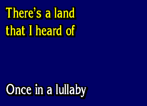 Thertfs a land
that I heard of

Once in a lullaby