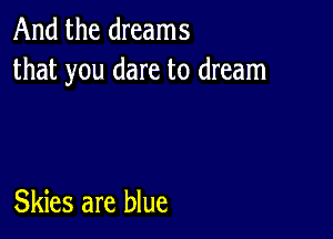 And the dreams
that you dare to dream

Skies are blue