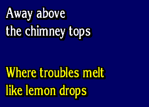 Away above
the chimney tops

Where troubles melt
like lemon drops