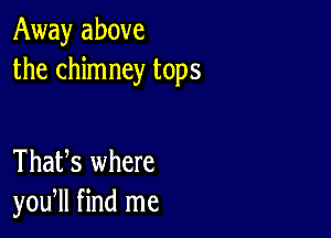 Away above
the chimney tops

ThaUs where
you, find me