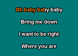 Oh baby baby baby

Bring me down
I want to be right

Where you are