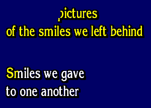 gictures
of the smiles we left behind

Smiles we gave
to one another