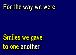 For the way we were

Smiles we gave
to one another