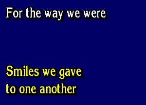 For the way we were

Smiles we gave
to one another