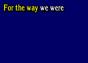 For the way we were