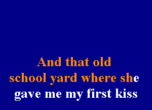 And that old
school yard where she
gave me my first kiss