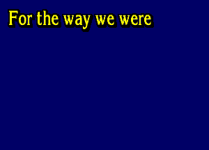 For the way we were