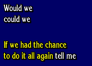 Would we
could we

If we had the chance
to do it all again tell me