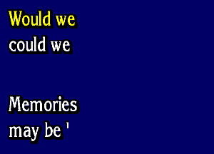 Would we
could we

Memories
may be '